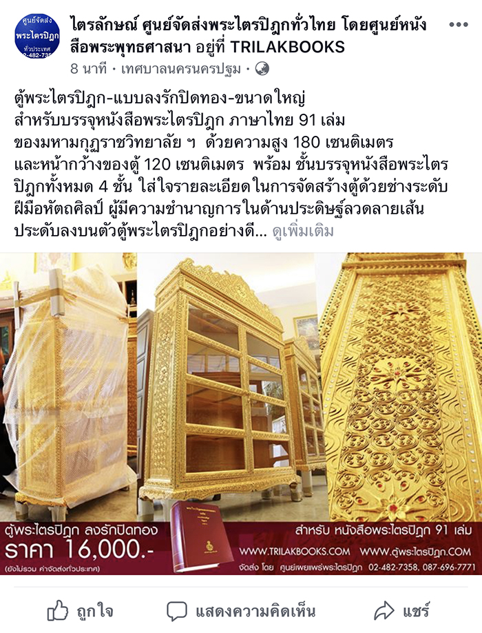 ตู้พระไตรปิฎก-แบบลงรักปิดทอง-ขนาดใหญ่
สำหรับบรรจุหนังสือพระไตรปิฎก ภาษาไทย 91 เล่ม
ของมหามกุฏราชวิทยาลัย ฯ  ด้วยความสูง 180 เซนติเมตร 
และหน้ากว้างของตู้ 120 เซนติเมตร  พร้อม ชั้นบรรจุ หนังสือพระไตรปิฎกทั้งหมด 4 ชั้น ใส่ใจรายละเอียด ในการจัดสร้างตู้ด้วยช่างระดับฝีมือหัตถศิลป์  ผู้มีความชำนาญการในด้านประดิษฐ์ลวดลายเส้น  ประดับลงบนตัวตู้พระไตรปิฎกอย่างดี

#ราคาตู้พระไตรปิฎกหลังนี้ 16,000 บาท
สำหรับบรรจุพระไตรปิฎก 91 เล่มภาษาไทย  ของมหามกุฏราชวิทยาลัย ราคาหนังสือ 25,000 บาท
(ยังไม่รวมค่าจัดส่งทั่วประเทศครับ) 

ท่านสามารถดูรายละเอียดภาพเพิ่มเติมได้ที่
http://www.ตู้พระไตรปิฎก.com/TOO-16000.html

ค่าจัดส่ง จะประเมินได้ต่อเมื่อผู้สนใจ แจ้ง  ที่อยู่จัดส่งแบบละเอียดแล้ว เพื่อจะได้ประเมินค่าจัดส่ง ตู้และหนังสือพระไตรปิฎกตามภูมิภาค ต่อไปครับ

📱สามารถโทร.สอบถามรายละเอียดอื่นๆได้ที่
086-461-8505, 02-482-7358, 087-696-7771

#และเพื่อความรวดเร็วในการสนทนา
ช่องทางการติดต่อทาง/ #สั่งซื้อทางLine
~สั่งพิมพ์หนังสือเพื่อแจกเป็นธรรมทาน
~สั่งชุดพระไตรปิฎกแบบต่างๆ
👨🏻‍💻 #LINE : @trilakbooks
หรือกดที่ ลิงค์ add Line ด้านล่างได้เลยครับ
https://line.me/R/ti/p/%40trilakbooks
--- --- --- --- --- --- ---
แผนที่สำหรับเดินทาง Google maps🚙
ศูนย์ เผยแพร่พระไตรปิฎกพุทธมณฑลสาย4
https://goo.gl/maps/Bym61zuguLE2

ชมวีดีโอแนะนำหนังสือ-การจัดส่งฯ
📱#YouTube : ชมวีดีโอแนะนำหนังสือ-การจัดส่งฯ
https://www.youtube.com/user/trilakbooks/videos